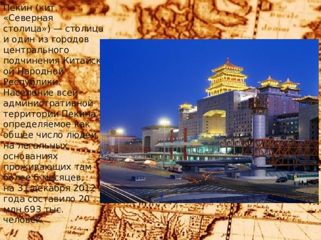 Пеки́н (кит. «Северная столица») — столица и один из городов центрального подчинения Китайской Народной Республики. Население всей административной территории Пекина, определяемое как общее число людей, на легальных основаниях проживающих там более 6 месяцев, на 31 декабря 2012 года составило 20 млн 693 тыс. человек. 