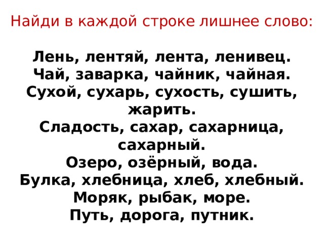 Найди в каждой строке лишнее слово:   Лень, лентяй, лента, ленивец.  Чай, заварка, чайник, чайная.  Сухой, сухарь, сухость, сушить, жарить.  Сладость, сахар, сахарница, сахарный.  Озеро, озёрный, вода.  Булка, хлебница, хлеб, хлебный.  Моряк, рыбак, море.  Путь, дорога, путник.   