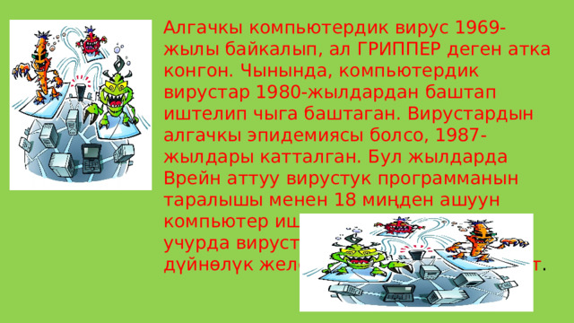 Алгачкы компьютердик вирус 1969-жылы байкалып, ал ГРИППЕР деген атка конгон. Чынында, компьютердик вирустар 1980-жылдардан баштап иштелип чыга баштаган. Вирустардын алгачкы эпидемиясы болсо, 1987-жылдары катталган. Бул жылдарда Врейн аттуу вирустук программанын таралышы менен 18 миңден ашуун компьютер иштен чыккан. Азыркы учурда вирустардын жаңы түрлөрү дүйнөлүк желе аркылуу таралып келет . 