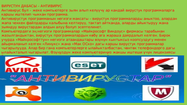 ВИРУСТУН ДАБАСЫ – АНТИВИРУС Антивирус бул – жеке компьютерге зыян алып келүүчү ар кандай вирустук программаларга каршы иштелип чыккан программа. Антивирустук программанын негизги максаты – вирустук программаларды аныктоо, алардан жапа чеккен файлдарды калыбына келтирүү, тактап айтканда, аларды айыктыруу жана зыяндуу вирустардан алдын алуу болуп эсептелинет. Компьютердеги эң негизги программалар «Майкрософт Виндоус» фирмасы тарабынан жазылгандыктан, вирустук программалардын көбү ага жараша даярдалып келген. Бирок учурда «Майкрософттун» негизги атаандаштары өзүнүн кынтыксыз коопсуздугу менен айырмаланып келген «Линукс» жана «Мак ОСко» дагы каршы вирустук программалар чыгарылууда. Алар бир гана компьютерлерге ылайыкталбастан, чөнтөк телефондорго дагы ылайыкталып чыгарылат. Өзүңүздүн жеке компьютериңиз жакшы иштеши үчүн лицензиясы бар антивирустук программаны орнотуу зарыл. Анын тийиштүү деңгээлде иштеши үчүн компьютер интернетке кошулуп, ошондой эле антивирустук программаны колдон келишинче жаңылап туруш керек. 