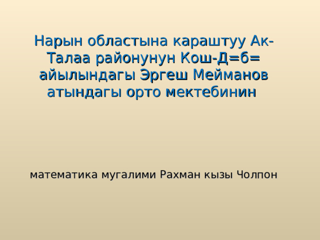 Нарын областына караштуу Ак-Талаа районунун Кош-Д=б= айылындагы Эргеш Мейманов атындагы орто мектебинин   математика мугалими Рахман кызы Чолпон 