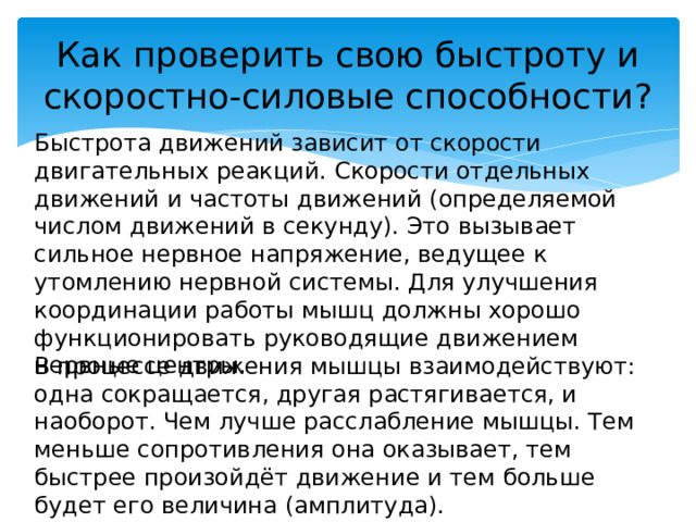 Как проверить свою быстроту и скоростно-силовые способности? Быстрота движений зависит от скорости двигательных реакций. Скорости отдельных движений и частоты движений (определяемой числом движений в секунду). Это вызывает сильное нервное напряжение, ведущее к утомлению нервной системы. Для улучшения координации работы мышц должны хорошо функционировать руководящие движением нервные центры. В процессе движения мышцы взаимодействуют: одна сокращается, другая растягивается, и наоборот. Чем лучше расслабление мышцы. Тем меньше сопротивления она оказывает, тем быстрее произойдёт движение и тем больше будет его величина (амплитуда). 