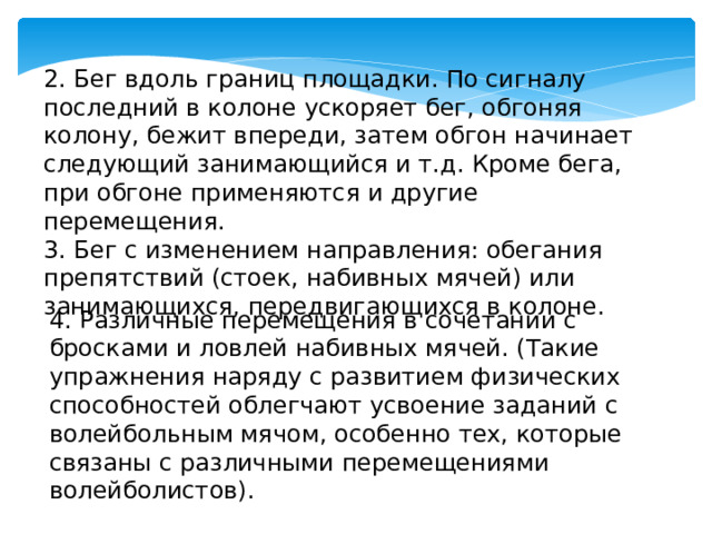 2. Бег вдоль границ площадки. По сигналу последний в колоне ускоряет бег, обгоняя колону, бежит впереди, затем обгон начинает следующий занимающийся и т.д. Кроме бега, при обгоне применяются и другие перемещения. 3. Бег с изменением направления: обегания препятствий (стоек, набивных мячей) или занимающихся, передвигающихся в колоне. 4. Различные перемещения в сочетании с бросками и ловлей набивных мячей. (Такие упражнения наряду с развитием физических способностей облегчают усвоение заданий с волейбольным мячом, особенно тех, которые связаны с различными перемещениями волейболистов). 