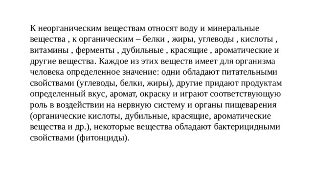 К неорганическим веществам относят воду и минеральные вещества , к органическим – белки , жиры, углеводы , кислоты , витамины , ферменты , дубильные , красящие , ароматические и другие вещества. Каждое из этих веществ имеет для организма человека определенное значение: одни обладают питательными свойствами (углеводы, белки, жиры), другие придают продуктам определенный вкус, аромат, окраску и играют соответствующую роль в воздействии на нервную систему и органы пищеварения (органические кислоты, дубильные, красящие, ароматические вещества и др.), некоторые вещества обладают бактерицидными свойствами (фитонциды). 