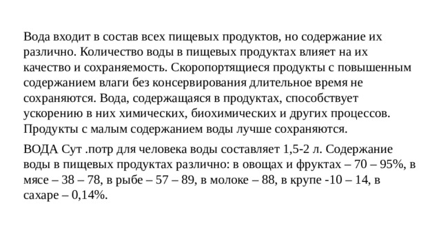 Вода входит в состав всех пищевых продуктов, но содержание их различно. Количество воды в пищевых продуктах влияет на их качество и сохраняемость. Скоропортящиеся продукты с повышенным содержанием влаги без консервирования длительное время не сохраняются. Вода, содержащаяся в продуктах, способствует ускорению в них химических, биохимических и других процессов. Продукты с малым содержанием воды лучше сохраняются. ВОДА Сут .потр для человека воды составляет 1,5-2 л. Содержание воды в пищевых продуктах различно: в овощах и фруктах – 70 – 95%, в мясе – 38 – 78, в рыбе – 57 – 89, в молоке – 88, в крупе -10 – 14, в сахаре – 0,14%. 