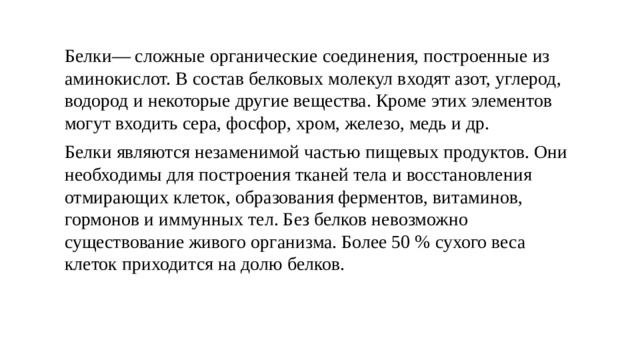 Белки— сложные органические соединения, построенные из аминокислот. В состав белковых молекул входят азот, углерод, водород и некоторые другие вещества. Кроме этих элементов могут входить сера, фосфор, хром, железо, медь и др. Белки являются незаменимой частью пищевых продуктов. Они необходимы для построения тканей тела и восстановления отмирающих клеток, образования ферментов, витаминов, гормонов и иммунных тел. Без белков невозможно существование живого организма. Более 50 % сухого веса клеток приходится на долю белков. 