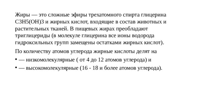 Жиры — это сложные эфиры трехатомного спирта глицерина С3Н5(ОН)3 и жирных кислот, входящие в состав животных и растительных тканей. В пищевых жирах преобладают триглицериды (в молекуле глицерина все ионы водорода гидроксильных групп замещены остатками жирных кислот). По количеству атомов углерода жирные кислоты делят на — низкомолекулярные ( от 4 до 12 атомов углерода) и — высокомолекулярные (16 - 18 и более атомов углерода). 