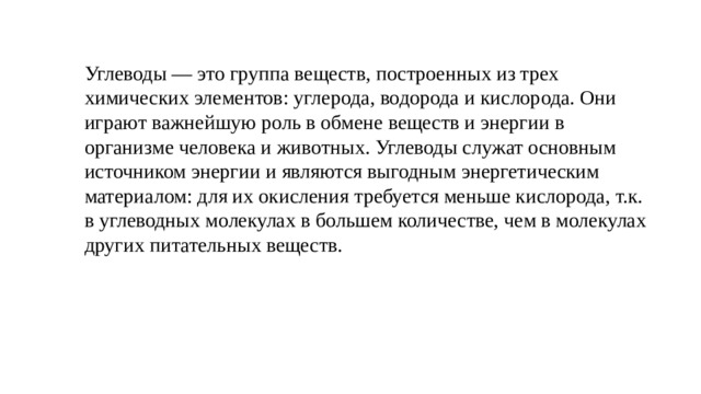 Углеводы — это группа веществ, построенных из трех химических элементов: углерода, водорода и кислорода. Они играют важнейшую роль в обмене веществ и энергии в организме человека и животных. Углеводы служат основным источником энергии и являются выгодным энергетическим материалом: для их окисления требуется меньше кислорода, т.к. в углеводных молекулах в большем количестве, чем в молекулах других питательных веществ. 