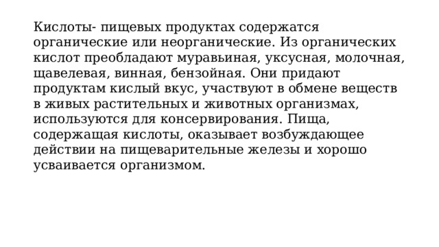 Кислоты- пищевых продуктах содержатся органические или неорганические. Из органических кислот преобладают муравьиная, уксусная, молочная, щавелевая, винная, бензойная. Они придают продуктам кислый вкус, участвуют в обмене веществ в живых растительных и животных организмах, используются для консервирования. Пища, содержащая кислоты, оказывает возбуждающее действии на пищеварительные железы и хорошо усваивается организмом. 