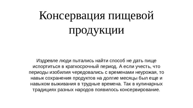 Консервация пищевой продукции Издревле люди пытались найти способ не дать пище испортиться в краткосрочный период. А если учесть, что периоды изобилия чередовались с временами неурожая, то навык сохранения продуктов на долгие месяцы был еще и навыком выживания в трудные времена. Так в кулинарных традициях разных народов появилось консервирование. 