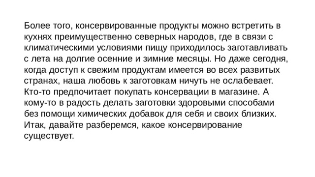 Более того, консервированные продукты можно встретить в кухнях преимущественно северных народов, где в связи с климатическими условиями пищу приходилось заготавливать с лета на долгие осенние и зимние месяцы. Но даже сегодня, когда доступ к свежим продуктам имеется во всех развитых странах, наша любовь к заготовкам ничуть не ослабевает. Кто-то предпочитает покупать консервации в магазине. А кому-то в радость делать заготовки здоровыми способами без помощи химических добавок для себя и своих близких. Итак, давайте разберемся, какое консервирование существует. 