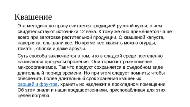 Квашение Эта методика по праву считается традицией русской кухни, о чем свидетельствуют источники 12 века. К тому же оно применяется чаще всего при заготовке растительной продукции. О квашеной капусте, наверняка, слышали все. Но кроме нее квасить можно огурцы, томаты, яблоки и даже арбузы. Суть способа заключается в том, что в сладкой среде постепенно начинаются процессы брожения. Они тормозят размножение микроорганизмов. Так что продукт сохраняется в съедобном виде длительный период времени. Но при этом следует помнить: чтобы обеспечить более длительный срок хранения квашеных  овощей и фруктов , хранить их надлежит в прохладном помещении. Об этом знали и наши предшественники, приспосабливая для этих целей погреба. 