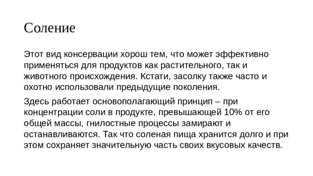 Соление Этот вид консервации хорош тем, что может эффективно применяться для продуктов как растительного, так и животного происхождения. Кстати, засолку также часто и охотно использовали предыдущие поколения. Здесь работает основополагающий принцип – при концентрации соли в продукте, превышающей 10% от его общей массы, гнилостные процессы замирают и останавливаются. Так что соленая пища хранится долго и при этом сохраняет значительную часть своих вкусовых качеств. 