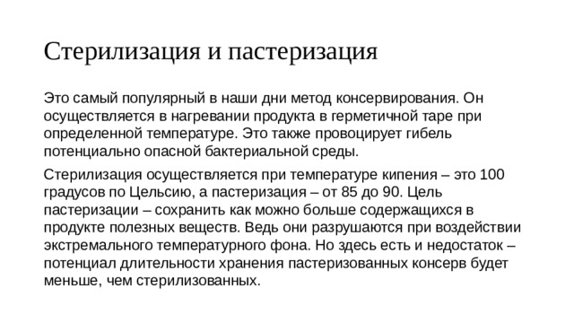 Стерилизация и пастеризация Это самый популярный в наши дни метод консервирования. Он осуществляется в нагревании продукта в герметичной таре при определенной температуре. Это также провоцирует гибель потенциально опасной бактериальной среды. Стерилизация осуществляется при температуре кипения – это 100 градусов по Цельсию, а пастеризация – от 85 до 90. Цель пастеризации – сохранить как можно больше содержащихся в продукте полезных веществ. Ведь они разрушаются при воздействии экстремального температурного фона. Но здесь есть и недостаток – потенциал длительности хранения пастеризованных консерв будет меньше, чем стерилизованных. 