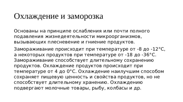 Охлаждение и заморозка Основаны на принципе ослабления или почти полного подавления жизнедеятельности микроорганизмов, вызывающих плесневение и гниение продуктов. Замораживание происходит при температуре от -8 до -12°С, а некоторых продуктов при температуре от -18 до -36°С. Замораживание способствует длительному сохранению продуктов. Охлаждение продуктов происходит при температуре от 4 до 0°С. Охлаждение наилучшим способом сохраняет пищевую ценность и свойства продуктов, но не способствует длительному хранению. Охлаждению подвергают молочные товары, рыбу, колбасы и др. 