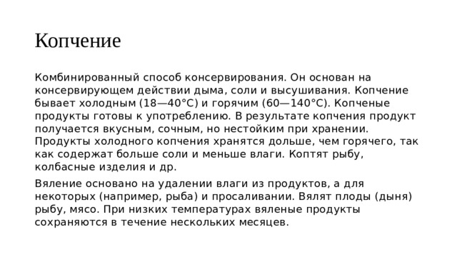 Копчение Комбинированный способ консервирования. Он основан на консервирующем действии дыма, соли и высушивания. Копчение бывает холодным (18—40°С) и горячим (60—140°С). Копченые продукты готовы к употреблению. В результате копчения продукт получается вкусным, сочным, но нестойким при хранении. Продукты холодного копчения хранятся дольше, чем горячего, так как содержат больше соли и меньше влаги. Коптят рыбу, колбасные изделия и др. Вяление основано на удалении влаги из продуктов, а для некоторых (например, рыба) и просаливании. Вялят плоды (дыня) рыбу, мясо. При низких температурах вяленые продукты сохраняются в течение нескольких месяцев. 