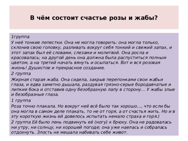  В чём состоит счастье розы и жабы?   1группа У неё тонкие лепестки. Она не могла говорить: она могла только, склонив свою головку, разливать вокруг себя тонкий и свежий запах, и этот запах был её словами, слезами и молитвой. Она росла и красовалась; на другой день она должна была распуститься полным цветом, а на третий начать вянуть и осыпаться. Вот и вся розовая жизнь! Душистое и прекрасное создание. 2 группа Жирная старая жаба. Она сидела, закрыв перепонками свои жабьи глаза, и едва заметно дышала, раздувая грязно-серые бородавчатые и липкие бока и отставив одну безобразную лапу в сторону… У жабы злые и безобразные глаза. 1 группа Роза точно плакала. Но вокруг неё всё было так хорошо…, что если бы она могла в самом деле плакать, то не от горя, а от счастья жить. Но и в эту короткую жизнь ей довелось испытать немало страха и горя.) 2 группа Ей было лень подвинуть её (ногу) к брюху. Она не радовалась ни утру, ни солнцу, ни хорошей погоде; она уже наелась и собралась отдохнуть. Злость не мешала набивать себе живот. 