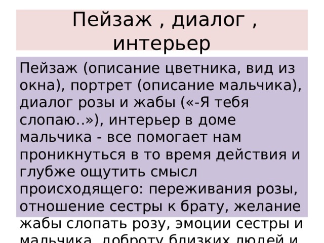  Пейзаж , диалог , интерьер Пейзаж (описание цветника, вид из окна), портрет (описание мальчика), диалог розы и жабы («-Я тебя слопаю..»), интерьер в доме мальчика - все помогает нам проникнуться в то время действия и глубже ощутить смысл происходящего: переживания розы, отношение сестры к брату, желание жабы слопать розу, эмоции сестры и мальчика, доброту близких людей и т.д..... 