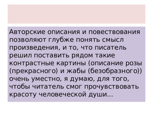 Авторские описания и повествования позволяют глубже понять смысл произведения, и то, что писатель решил поставить рядом такие контрастные картины (описание розы (прекрасного) и жабы (безобразного)) очень уместно, я думаю, для того, чтобы читатель смог прочувствовать красоту человеческой души... 