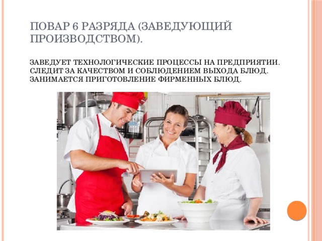Повар 6 разряда (заведующий производством).   Заведует технологические процессы на предприятии. Следит за качеством и соблюдением выхода блюд. Занимается приготовление фирменных блюд. 