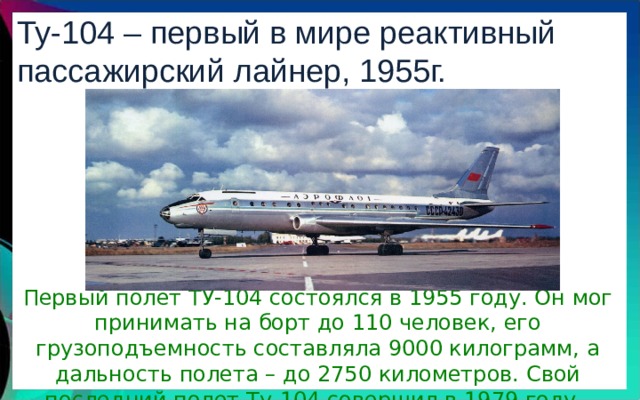 Ту-104 – первый в мире реактивный пассажирский лайнер, 1955г. Первый полет ТУ-104 состоялся в 1955 году. Он мог принимать на борт до 110 человек, его грузоподъемность составляла 9000 килограмм, а дальность полета – до 2750 километров. Свой последний полет Ту-104 совершил в 1979 году. 