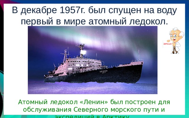 В декабре 1957г. был спущен на воду первый в мире атомный ледокол. «Ленин». Атомный ледокол «Ленин» был построен для обслуживания Северного морского пути и экспедиций в Арктику. 