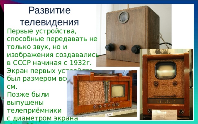 Развитие телевидения Первые устройства, способные передавать не только звук, но и изображения создавались в СССР начиная с 1932г. Экран первых устройств был размером всего 3 на 4 см. Позже были выпушены телеприёмники с диаметром экрана  17 и 23 см. 