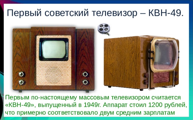 Первый советский телевизор – КВН-49. Первым по-настоящему массовым телевизором считается «КВН-49», выпущенный в 1949г. Аппарат стоил 1200 рублей, что примерно соответствовало двум средним зарплатам 