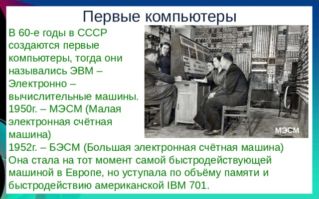 Первые компьютеры В 60-е годы в СССР создаются первые компьютеры, тогда они назывались ЭВМ – Электронно – вычислительные машины. 1950г. – МЭСМ (Малая электронная счётная машина) 1952г. – БЭСМ (Большая электронная счётная машина) Она стала на тот момент самой быстродействующей машиной в Европе, но уступала по объёму памяти и быстродействию американской IBM 701. МЭСМ 