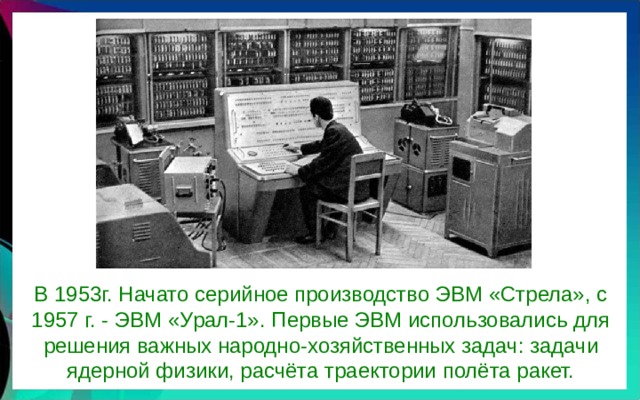 В 1953г. Начато серийное производство ЭВМ «Стрела», с 1957 г. - ЭВМ «Урал-1». Первые ЭВМ использовались для решения важных народно-хозяйственных задач: задачи ядерной физики, расчёта траектории полёта ракет. 