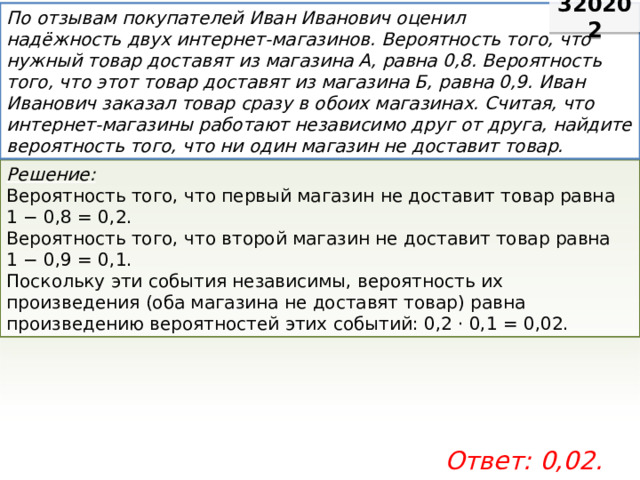 320202 По отзывам покупателей Иван Иванович оценил надёжность двух интернет-магазинов. Вероятность того, что нужный товар доставят из магазина А, равна 0,8. Вероятность того, что этот товар доставят из магазина Б, равна 0,9. Иван Иванович заказал товар сразу в обоих магазинах. Считая, что интернет-магазины работают независимо друг от друга, найдите вероятность того, что ни один магазин не доставит товар. Решение: Вероятность того, что первый магазин не доставит товар равна 1 − 0,8 = 0,2. Вероятность того, что второй магазин не доставит товар равна 1 − 0,9 = 0,1. Поскольку эти события независимы, вероятность их произведения (оба магазина не доставят товар) равна произведению вероятностей этих событий: 0,2 · 0,1 = 0,02.  Ответ: 0,02. 