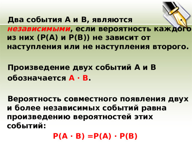  Два события А и В, являются независимыми , если вероятность каждого из них (Р(А) и Р(В)) не зависит от наступления или не наступления второго.  Произведение двух событий А и В  обозначается А · В .  Вероятность совместного появления двух и более независимых событий равна произведению вероятностей этих событий:  Р(А · В) =Р(А) · Р(В)  