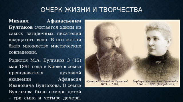 Очерк жизни и творчества Михаил Афанасьевич Булгаков считается одним из самых загадочных писателей двадцатого века. В его жизни было множество мистических совпадений. Родился М.А. Булгаков 3 (15) мая 1891 года в Киеве в семье преподавателя духовной академии Афанасия Ивановича Булгакова. В семье Булгакова было семеро детей – три сына и четыре дочери. Михаил Афанасьевич был старшим ребенком. 