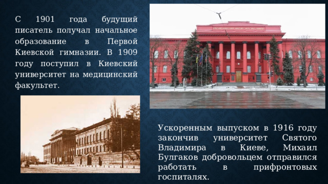 С 1901 года будущий писатель получал начальное образование в Первой Киевской гимназии. В 1909 году поступил в Киевский университет на медицинский факультет. Ускоренным выпуском в 1916 году закончив университет Святого Владимира в Киеве, Михаил Булгаков добровольцем отправился работать в прифронтовых госпиталях. 