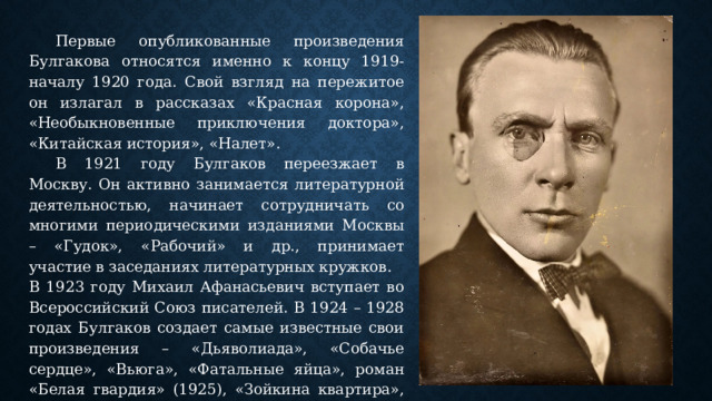  Первые опубликованные произведения Булгакова относятся именно к концу 1919-началу 1920 года. Свой взгляд на пережитое он излагал в рассказах «Красная корона», «Необыкновенные приключения доктора», «Китайская история», «Налет».  В 1921 году Булгаков переезжает в Москву. Он активно занимается литературной деятельностью, начинает сотрудничать со многими периодическими изданиями Москвы – «Гудок», «Рабочий» и др., принимает участие в заседаниях литературных кружков. В 1923 году Михаил Афанасьевич вступает во Всероссийский Союз писателей. В 1924 – 1928 годах Булгаков создает самые известные свои произведения – «Дьяволиада», «Собачье сердце», «Вьюга», «Фатальные яйца», роман «Белая гвардия» (1925), «Зойкина квартира», пьеса «Дни Турбиных» (1926), «Багряный остров» (1927), «Бег» (1928). 