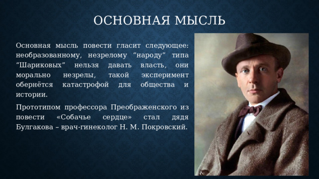 Основная мысль Основная мысль повести гласит следующее: необразованному, незрелому “народу” типа “Шариковых” нельзя давать власть, они морально незрелы, такой эксперимент обернётся катастрофой для общества и истории. Прототипом профессора Преображенского из повести «Собачье сердце» стал дядя Булгакова – врач-гинеколог Н. М. Покровский. 