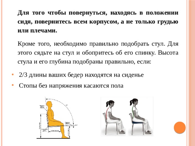 Для того чтобы повернуться, находясь в положении сидя, повернитесь всем корпусом, а не только грудью или плечами. Кроме того, необходимо правильно подобрать стул. Для этого сядьте на стул и обопритесь об его спинку. Высота стула и его глубина подобраны правильно, если: 2/3 длины ваших бедер находятся на сиденье Стопы без напряжения касаются пола 