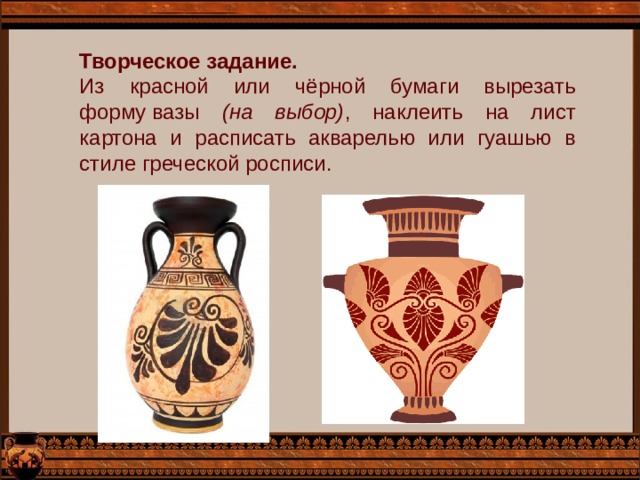 Творческое задание. Из красной или чёрной бумаги вырезать форму вазы (на выбор) , наклеить на лист картона и расписать акварелью или гуашью в стиле греческой росписи. 