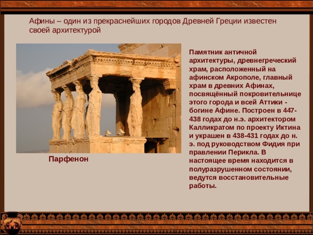 Афины – один из прекраснейших городов Древней Греции известен своей архитектурой Памятник античной архитектуры, древнегреческий храм, расположенный на афинском Акрополе, главный храм в древних Афинах, посвящённый покровительнице этого города и всей Аттики - богине Афине. Построен в 447-438 годах до н.э. архитектором Калликратом по проекту Иктина и украшен в 438-431 годах до н. э. под руководством Фидия при правлении Перикла. В настоящее время находится в полуразрушенном состоянии, ведутся восстановительные работы. Парфенон 