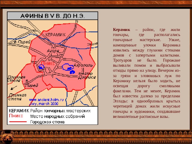Керамик – район, где жили гончары, где располагались гончарные мастерские. Узкие, намощенные улочки Керамика извились между глухими стенами домов с запертыми калитками. Тротуаров не было. Горожане выливали помои и выбрасывали отходы прямо на улицу. Вечером из-за грязи и зловонных луж по Керамику нельзя было ходить, не освещая дорогу смоляными факелами. Тем не менее, Керамик был известен далеко за пределами Эллады: в однообразных крытых черепицей домах жили искусные гончары и художники, создававшие великолепные расписные вазы. 