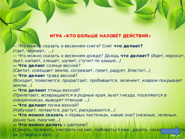          ИГРА «КТО БОЛЬШЕ НАЗОВЁТ ДЕЙСТВИЙ» — Что можно сказать о весеннем снеге? Снег что делает? (тает, чернеет, ...) — Что можно сказать о весеннем дожде? Дождь что делает? (Идет, моросит, льет, капает, хлещет, шумит, стучит по крыше...) — Что делает солнце весной? (Светит, освещает землю, согревает, греет, радует, блестит...) — Что делает трава весной? (Всходит, появляется, прорастает, пробивается, зеленеет, ковром покрывает землю...) — Что делают птицы весной? (Прилетают, возвращаются в родные края, вьют гнезда, поселяются в скворечниках, выводят птенцов ...) — Что делают почки весной? (Набухают, лопаются, растут, раскрываются…) — Что можно сказать о первых листочках, какие они? ( нежные, зеленые, душистые, пахучие...) — Что можно делать с цветами? (Сажать, поливать, смотреть на них, любоваться ими, дарить, нюхать, срезать их, ставить в вазу ...) Цель: упражнять в подборе глаголов и прилагательных соответствующих весенним явлениям природы.  