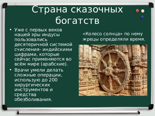 Страна сказочных богатств Уже с первых веков нашей эры индусы пользовались десятеричной системой счисления- индийскими цифрами, которые сейчас применяются во всём мире (арабские). Врачи умели делать сложные операции, использую до 200 хирургических инструментов и средства обезболивания. «Колесо солнца» по нему жрецы определяли время. 