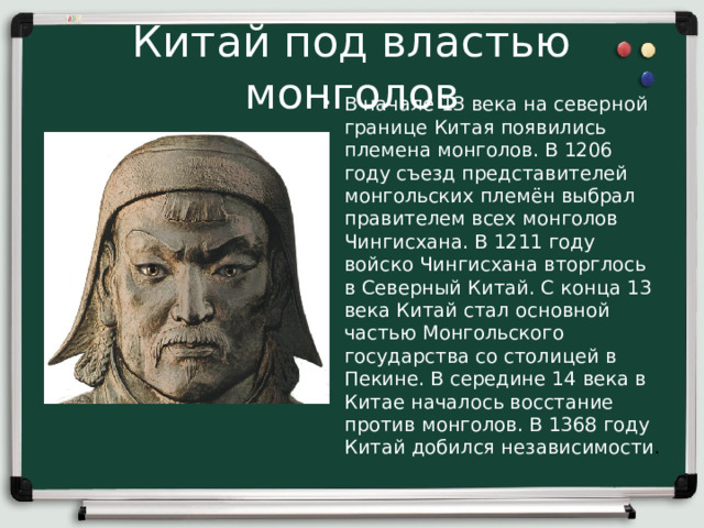 Китай под властью монголов В начале 13 века на северной границе Китая появились племена монголов. В 1206 году съезд представителей монгольских племён выбрал правителем всех монголов Чингисхана. В 1211 году войско Чингисхана вторглось в Северный Китай. С конца 13 века Китай стал основной частью Монгольского государства со столицей в Пекине. В середине 14 века в Китае началось восстание против монголов. В 1368 году Китай добился независимости . 