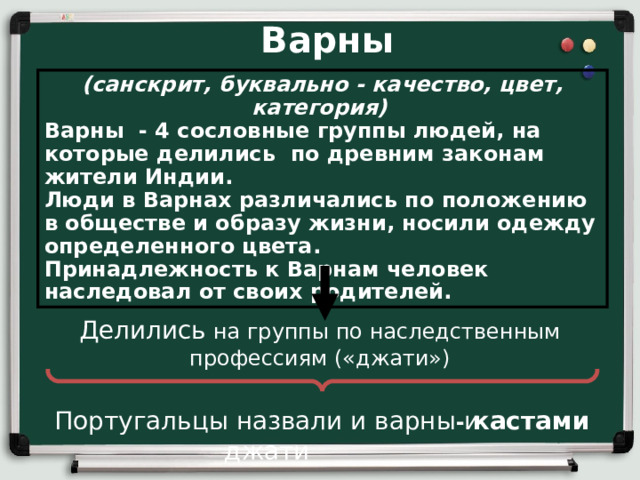 Варны (санскрит, буквально - качество, цвет, категория)  Варны - 4 сословные группы людей, на которые делились по древним законам жители Индии. Люди в Варнах различались по положению в обществе и образу жизни, носили одежду определенного цвета. Принадлежность к Варнам человек наследовал от своих родителей. Делились на группы по наследственным профессиям («джати») Португальцы назвали и варны и джати - кастами 