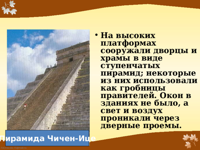 На высоких платформах сооружали дворцы и храмы в виде ступенчатых пирамид; некоторые из них использовали как гробницы правителей. Окон в зданиях не было, а свет и воздух проникали через дверные проемы.    Пирамида Чичен-Ице 