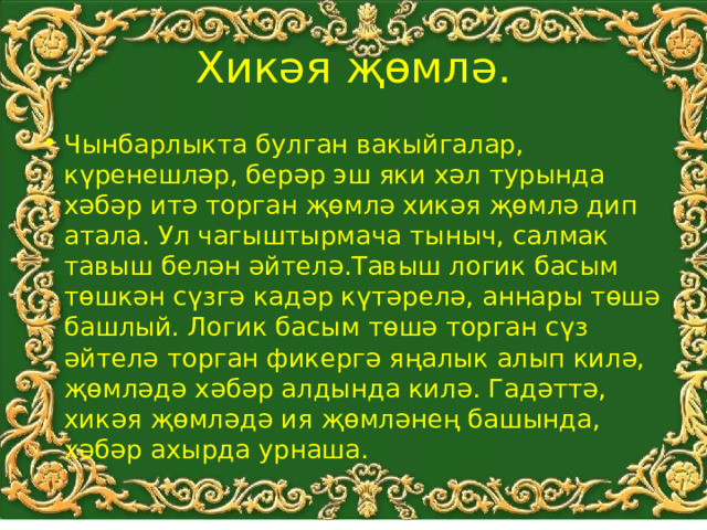 Хикәя җөмлә. Чынбарлыкта булган вакыйгалар, күренешләр, берәр эш яки хәл турында хәбәр итә торган җөмлә хикәя җөмлә дип атала. Ул чагыштырмача тыныч, салмак тавыш белән әйтелә.Тавыш логик басым төшкән сүзгә кадәр күтәрелә, аннары төшә башлый. Логик басым төшә торган сүз әйтелә торган фикергә яңалык алып килә, җөмләдә хәбәр алдында килә. Гадәттә, хикәя җөмләдә ия җөмләнең башында, хәбәр ахырда урнаша. 