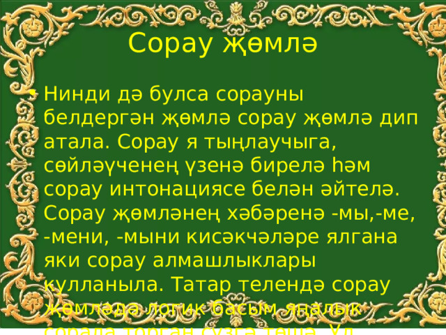 Сорау җөмлә Нинди дә булса сорауны белдергән җөмлә сорау җөмлә дип атала. Сорау я тыңлаучыга, сөйләүченең үзенә бирелә һәм сорау интонациясе белән әйтелә. Сорау җөмләнең хәбәренә -мы,-ме, -мени, -мыни кисәкчәләре ялгана яки сорау алмашлыклары кулланыла. Татар телендә сорау җөмләдә логик басым яңалык сорала торган сүзгә төшә. Ул хәбәр алдына куела . 