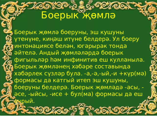 Боерык җөмлә Боерык җөмлә боеруны, эш кушуны үтенүне, киңәш итүне белдерә. Ул боеру интонациясе белән, югарырак тонда әйтелә. Андый җөмләләрдә боерык фигыльләр һәм инфинитив еш кулланыла. Боерык җөмләнең хәбәре составында хәбәрлек сүзләр була. -а,-ә,-ый,-и +күр(мә) формасы да катгый итеп эш кушуны, боеруны белдерә. Боерык җөмләдә -асы, -әсе, -ыйсы, -исе + бул(ма) формасы да еш очрый. 