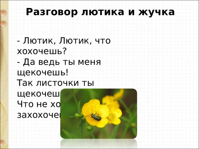  Разговор лютика и жучка - Лютик, Лютик, что хохочешь?   - Да ведь ты меня щекочешь!   Так листочки ты щекочешь,   Что не хочешь - захохочешь! 