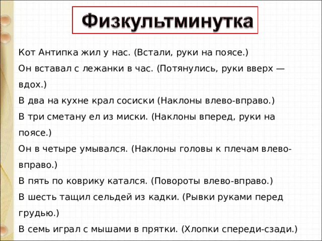 Кот Антипка жил у нас. (Встали, руки на поясе.)  Он вставал с лежанки в час. (Потянулись, руки вверх — вдох.)  В два на кухне крал сосиски (Наклоны влево-вправо.)  В три сметану ел из миски. (Наклоны вперед, руки на поясе.)  Он в четыре умывался. (Наклоны головы к плечам влево-вправо.)  В пять по коврику катался. (Повороты влево-вправо.)  В шесть тащил сельдей из кадки. (Рывки руками перед грудью.)  В семь играл с мышами в прятки. (Хлопки спереди-сзади.)  В восемь хитро щурил глазки. (Приседания.)  В девять ел и слушал сказки. (Хлопки в ладоши.)  В десять шел к лежанке спать, (Прыжки на месте.)  Потому что в час вставать. (Шагаем на месте.) 